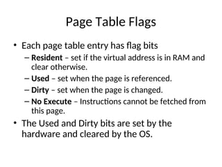 Page Table Flags
• Each page table entry has flag bits
– Resident – set if the virtual address is in RAM and
clear otherwise.
– Used – set when the page is referenced.
– Dirty – set when the page is changed.
– No Execute – Instructions cannot be fetched from
this page.
• The Used and Dirty bits are set by the
hardware and cleared by the OS.
 