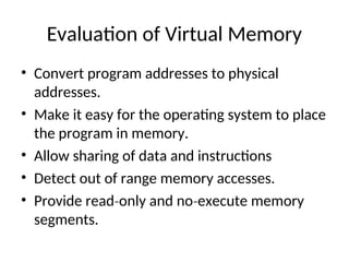 Evaluation of Virtual Memory
• Convert program addresses to physical
addresses.
• Make it easy for the operating system to place
the program in memory.
• Allow sharing of data and instructions
• Detect out of range memory accesses.
• Provide read only and no execute memory
‐ ‐
segments.
 
