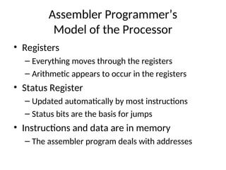 Assembler Programmer’s
Model of the Processor
• Registers
– Everything moves through the registers
– Arithmetic appears to occur in the registers
• Status Register
– Updated automatically by most instructions
– Status bits are the basis for jumps
• Instructions and data are in memory
– The assembler program deals with addresses
 