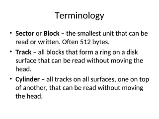 Terminology
• Sector or Block – the smallest unit that can be
read or written. Often 512 bytes.
• Track – all blocks that form a ring on a disk
surface that can be read without moving the
head.
• Cylinder – all tracks on all surfaces, one on top
of another, that can be read without moving
the head.
 