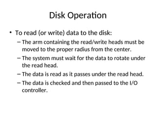 Disk Operation
• To read (or write) data to the disk:
– The arm containing the read/write heads must be
moved to the proper radius from the center.
– The system must wait for the data to rotate under
the read head.
– The data is read as it passes under the read head.
– The data is checked and then passed to the I/O
controller.
 