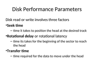 Disk Performance Parameters
Disk read or write involves three factors
•Seek time
– time it takes to position the head at the desired track
•Rotational delay or rotational latency
– time its takes for the beginning of the sector to reach
the head
•Transfer time
– time required for the data to move under the head
 