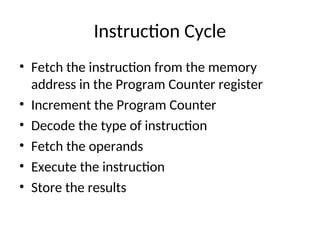Instruction Cycle
• Fetch the instruction from the memory
address in the Program Counter register
• Increment the Program Counter
• Decode the type of instruction
• Fetch the operands
• Execute the instruction
• Store the results
 