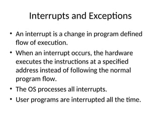 Interrupts and Exceptions
• An interrupt is a change in program defined
flow of execution.
• When an interrupt occurs, the hardware
executes the instructions at a specified
address instead of following the normal
program flow.
• The OS processes all interrupts.
• User programs are interrupted all the time.
 