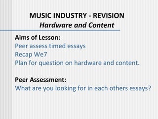 MUSIC INDUSTRY - REVISION Hardware and Content Aims of Lesson: Peer assess timed essays Recap We7 Plan for question on hardware and content.   Peer Assessment: What are you looking for in each others essays? 