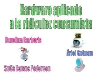 Hardware aplicado  a la ridiculez consumista Áriel Golman Sofía Ramos Pedersen Carolina Barberis 