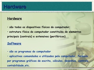 Hardware são todos os dispositivos físicos do computador; estrutura física do computador constituída de elementos principais (centrais) e extensivos (periféricos). Software   são os programas do computador aplicativos comandados e utilizados pelo computador, formado por programas gráficos de escrita, cálculos, desenhos, controle, contabilidade,etc. Hardware 