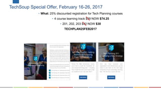 TechSoup Special Offer, February 16-26, 2017
• What: 25% discounted registration for Tech Planning courses
• 4 course learning track $99 NOW $74.25
• 201, 202, 203 $40 NOW $30
TECHPLAN25FEB2017
 