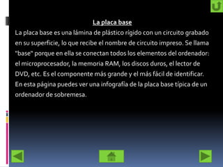 La placa base
La placa base es una lámina de plástico rígido con un circuito grabado
en su superficie, lo que recibe el nombre de circuito impreso. Se llama
"base“ porque en ella se conectan todos los elementos del ordenador:
el microprocesador, la memoria RAM, los discos duros, el lector de
DVD, etc. Es el componente más grande y el más fácil de identificar.
En esta página puedes ver una infografía de la placa base típica de un
ordenador de sobremesa.
 