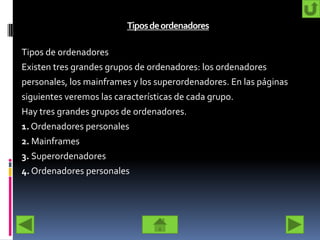 Tiposdeordenadores
Tipos de ordenadores
Existen tres grandes grupos de ordenadores: los ordenadores
personales, los mainframes y los superordenadores. En las páginas
siguientes veremos las características de cada grupo.
Hay tres grandes grupos de ordenadores.
1. Ordenadores personales
2. Mainframes
3. Superordenadores
4. Ordenadores personales
 