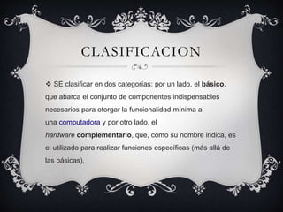 CLASIFICACION
SE clasificar en dos categorías: por un lado, el básico,
que abarca el conjunto de componentes indispensables
necesarios para otorgar la funcionalidad mínima a
una computadora y por otro lado, el
hardware complementario, que, como su nombre indica, es
el utilizado para realizar funciones específicas (más allá de
las básicas),