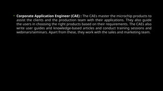• Corporate Application Engineer (CAE) : The CAEs master the microchip products to
assist the clients and the production team with their applications. They also guide
the users in choosing the right products based on their requirements. The CAEs also
write user guides and knowledge-based articles and conduct training sessions and
webinars/seminars. Apart from these, they work with the sales and marketing team.
 