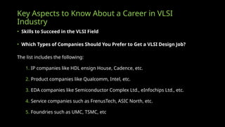 Key Aspects to Know About a Career in VLSI
Industry
• Skills to Succeed in the VLSI Field
• Which Types of Companies Should You Prefer to Get a VLSI Design Job?
The list includes the following:
1. IP companies like HDL ensign House, Cadence, etc.
2. Product companies like Qualcomm, Intel, etc.
3. EDA companies like Semiconductor Complex Ltd., eInfochips Ltd., etc.
4. Service companies such as FrenusTech, ASIC North, etc.
5. Foundries such as UMC, TSMC, etc
 