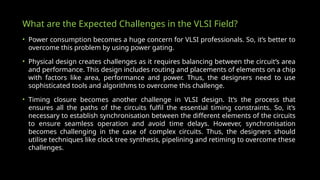 What are the Expected Challenges in the VLSI Field?
• Power consumption becomes a huge concern for VLSI professionals. So, it’s better to
overcome this problem by using power gating.
• Physical design creates challenges as it requires balancing between the circuit’s area
and performance. This design includes routing and placements of elements on a chip
with factors like area, performance and power. Thus, the designers need to use
sophisticated tools and algorithms to overcome this challenge.
• Timing closure becomes another challenge in VLSI design. It’s the process that
ensures all the paths of the circuits fulfil the essential timing constraints. So, it’s
necessary to establish synchronisation between the different elements of the circuits
to ensure seamless operation and avoid time delays. However, synchronisation
becomes challenging in the case of complex circuits. Thus, the designers should
utilise techniques like clock tree synthesis, pipelining and retiming to overcome these
challenges.
 