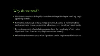 Why do we need?
• Modern security work is largely focused on either protecting or attacking target
operating systems.
• Software is not enough to fully protect a system. Security in hardware offers
performance and power consumption advantages over its software equivalents.
• Increasing amounts of data being processed and the complexity of encryption
algorithms slows down security implementations severely.
• Often times these same encryption algorithms can be implemented in hardware.
 