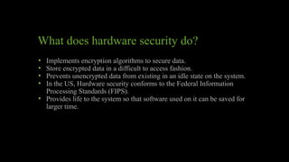 What does hardware security do?
• Implements encryption algorithms to secure data.
• Store encrypted data in a difficult to access fashion.
• Prevents unencrypted data from existing in an idle state on the system.
• In the US, Hardware security conforms to the Federal Information
Processing Standards (FIPS).
• Provides life to the system so that software used on it can be saved for
larger time.
 