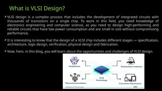 What is VLSI Design?
VLSI design is a complex process that includes the development of integrated circuits with
thousands of transistors on a single chip. To work in this field, you need knowledge of
electronics engineering and computer science, as you need to design high-performing and
reliable circuits that have low power consumption and are small in size without compromising
performance.
It is interesting to know that the design of a VLSI chip includes different stages — specification,
architecture, logic design, verification, physical design and fabrication.
Now, here, in this blog, you will learn about the opportunities and challenges of VLSI design.
 