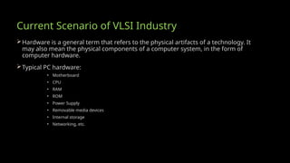Current Scenario of VLSI Industry
Hardware is a general term that refers to the physical artifacts of a technology. It
may also mean the physical components of a computer system, in the form of
computer hardware.
Typical PC hardware:
• Motherboard
• CPU
• RAM
• ROM
• Power Supply
• Removable media devices
• Internal storage
• Networking, etc.
 