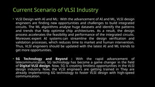 Current Scenario of VLSI Industry
• VLSI Design with AI and ML: With the advancement of AI and ML, VLSI design
engineers are finding new opportunities and challenges to build integrated
circuits. The ML algorithms analyse huge datasets and identify the patterns
and trends that help optimise chip architectures. As a result, the design
process accelerates the feasibility and performance of the integrated circuits.
Moreover, expert AI systems can streamline the design verification and
validation processes, which reduces time to market and human intervention.
Thus, VLSI engineers should be updated with the latest AI and ML trends to
get more opportunities.
• 5G Technology and Beyond : With the rapid advancement of
telecommunication, 5G technology has become a game changer in the field
of Digital VLSI design. Now, 5G is creating limitless opportunities in the VLSI
design industry. Now, the VLSI engineers are getting trained in They are
already implementing 6G technology to foster VLSI design with high-speed
communication.
 