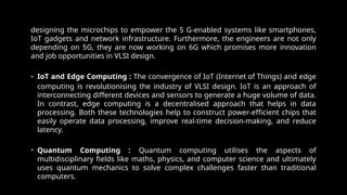 designing the microchips to empower the 5 G-enabled systems like smartphones,
IoT gadgets and network infrastructure. Furthermore, the engineers are not only
depending on 5G, they are now working on 6G which promises more innovation
and job opportunities in VLSI design.
• IoT and Edge Computing : The convergence of IoT (Internet of Things) and edge
computing is revolutionising the industry of VLSI design. IoT is an approach of
interconnecting different devices and sensors to generate a huge volume of data.
In contrast, edge computing is a decentralised approach that helps in data
processing. Both these technologies help to construct power-efficient chips that
easily operate data processing, improve real-time decision-making, and reduce
latency.
• Quantum Computing : Quantum computing utilises the aspects of
multidisciplinary fields like maths, physics, and computer science and ultimately
uses quantum mechanics to solve complex challenges faster than traditional
computers.
 
