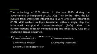 VLSI Technology and Its Applications
• The technology of VLSI started in the late 1950s during the
advancement of integrated circuits (ICs). Then by the 1980s, the ICs
evolved from small-scale integrations to very large-scale integration
(VLSI). VLSI enabled multiple transistors within a single chip that
introduced compound ‘systems-on-chips’ (SoCs). Also, the
transformations in design methodologies and lithography have set a
revolution across industries.
• Different applications of VLSI design :
1. Consumer electronics 4. Telecommunications
2. Automotive industry 5. Computing capabilities:
3. Healthcare and biotechnology
 