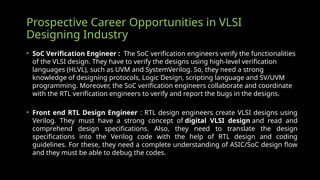 Prospective Career Opportunities in VLSI
Designing Industry
• SoC Verification Engineer : The SoC verification engineers verify the functionalities
of the VLSI design. They have to verify the designs using high-level verification
languages (HLVL), such as UVM and SystemVerilog. So, they need a strong
knowledge of designing protocols, Logic Design, scripting language and SV/UVM
programming. Moreover, the SoC verification engineers collaborate and coordinate
with the RTL verification engineers to verify and report the bugs in the designs.
• Front end RTL Design Engineer : RTL design engineers create VLSI designs using
Verilog. They must have a strong concept of digital VLSI design and read and
comprehend design specifications. Also, they need to translate the design
specifications into the Verilog code with the help of RTL design and coding
guidelines. For these, they need a complete understanding of ASIC/SoC design flow
and they must be able to debug the codes.
 