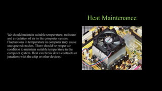 Heat Maintenance
We should maintain suitable temperature, moisture
and circulation of air in the computer system.
Fluctuations in temperature in computer may cause
unexpected crashes. There should be proper air
condition to maintain suitable temperature in the
computer system. Heat can break down contracts or
junctions with the chip or other devices.
 