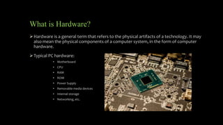 What is Hardware?
Hardware is a general term that refers to the physical artifacts of a technology. It may
also mean the physical components of a computer system, in the form of computer
hardware.
Typical PC hardware:
• Motherboard
• CPU
• RAM
• ROM
• Power Supply
• Removable media devices
• Internal storage
• Networking, etc.
 
