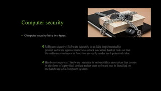 Computer security
• Computer security have two types:
Software security: Software security is an idea implemented to
protect software against malicious attack and other hacker risks so that
the software continues to function correctly under such potential risks.
Hardware security: Hardware security is vulnerability protection that comes
in the form of a physical device rather than software that is installed on
the hardware of a computer system.
 