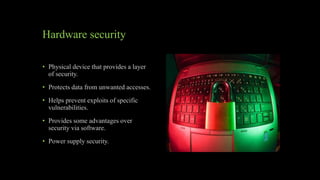Hardware security
• Physical device that provides a layer
of security.
• Protects data from unwanted accesses.
• Helps prevent exploits of specific
vulnerabilities.
• Provides some advantages over
security via software.
• Power supply security.
 