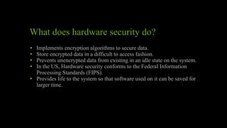 What does hardware security do?
• Implements encryption algorithms to secure data.
• Store encrypted data in a difficult to access fashion.
• Prevents unencrypted data from existing in an idle state on the system.
• In the US, Hardware security conforms to the Federal Information
Processing Standards (FIPS).
• Provides life to the system so that software used on it can be saved for
larger time.
 