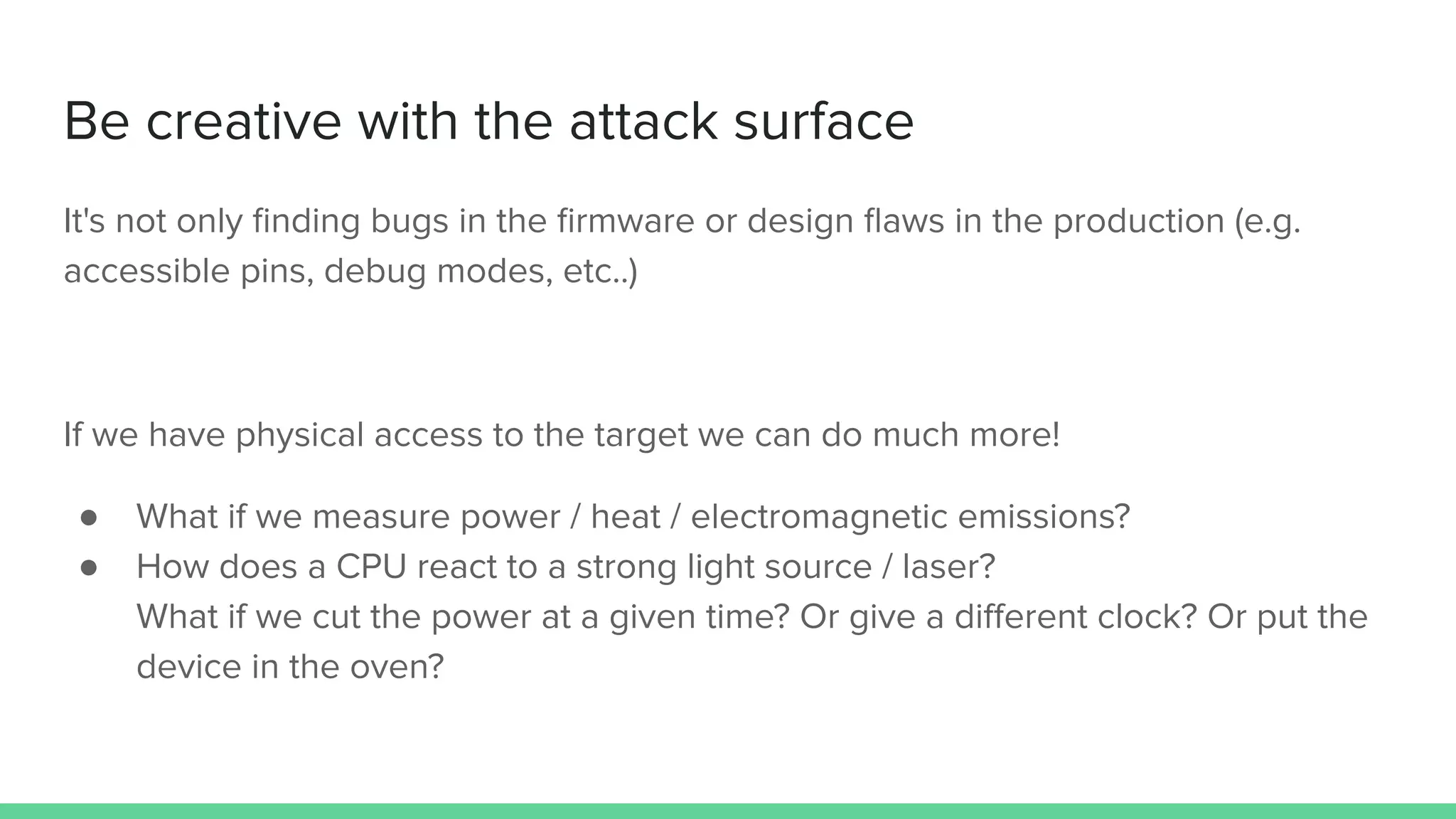 Be creative with the attack surface
It's not only ﬁnding bugs in the ﬁrmware or design ﬂaws in the production (e.g.
accessible pins, debug modes, etc..)
If we have physical access to the target we can do much more!
● What if we measure power / heat / electromagnetic emissions?
● How does a CPU react to a strong light source / laser?
What if we cut the power at a given time? Or give a diﬀerent clock? Or put the
device in the oven?
 