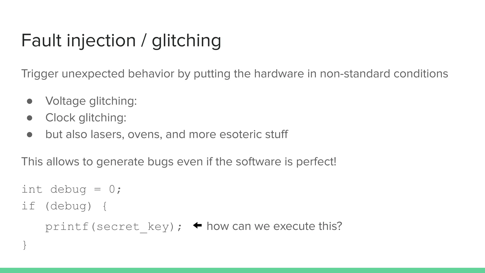 Fault injection / glitching
Trigger unexpected behavior by putting the hardware in non-standard conditions
● Voltage glitching:
● Clock glitching:
● but also lasers, ovens, and more esoteric stuﬀ
This allows to generate bugs even if the software is perfect!
int debug = 0;
if (debug) {
printf(secret_key); ← how can we execute this?
}
 