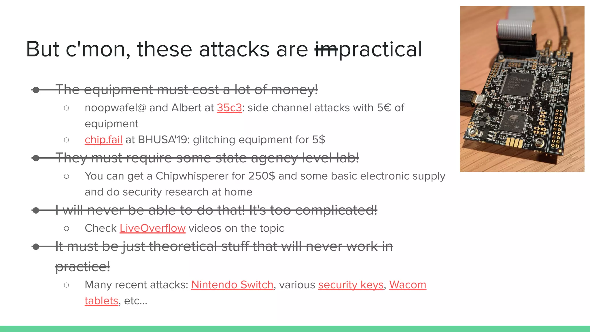 But c'mon, these attacks are impractical
● The equipment must cost a lot of money!
○ noopwafel@ and Albert at 35c3: side channel attacks with 5€ of
equipment
○ chip.fail at BHUSA'19: glitching equipment for 5$
● They must require some state agency level lab!
○ You can get a Chipwhisperer for 250$ and some basic electronic supply
and do security research at home
● I will never be able to do that! It's too complicated!
○ Check LiveOverﬂow videos on the topic
● It must be just theoretical stuﬀ that will never work in
practice!
○ Many recent attacks: Nintendo Switch, various security keys, Wacom
tablets, etc...
 