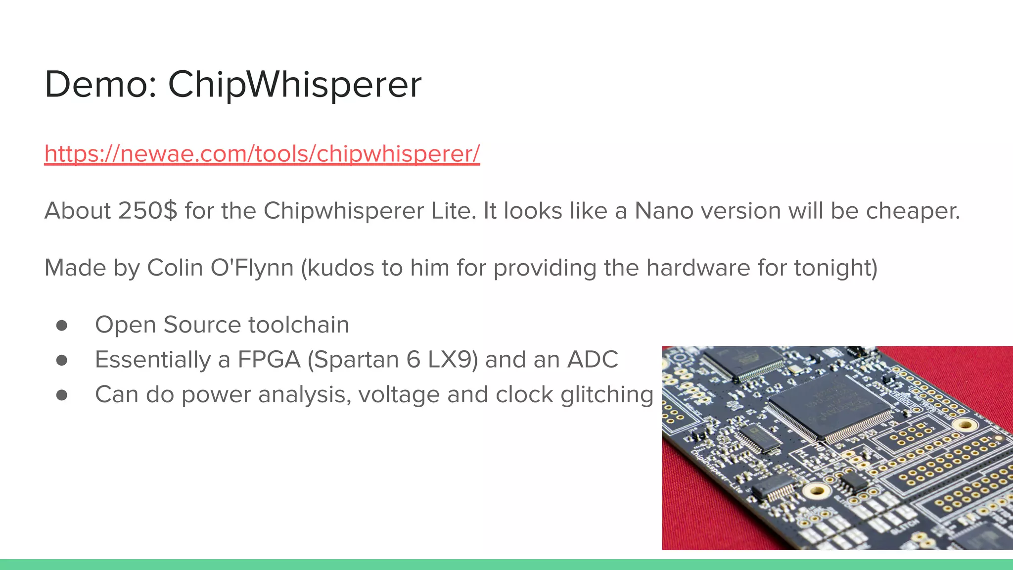 Demo: ChipWhisperer
https://newae.com/tools/chipwhisperer/
About 250$ for the Chipwhisperer Lite. It looks like a Nano version will be cheaper.
Made by Colin O'Flynn (kudos to him for providing the hardware for tonight)
● Open Source toolchain
● Essentially a FPGA (Spartan 6 LX9) and an ADC
● Can do power analysis, voltage and clock glitching
 