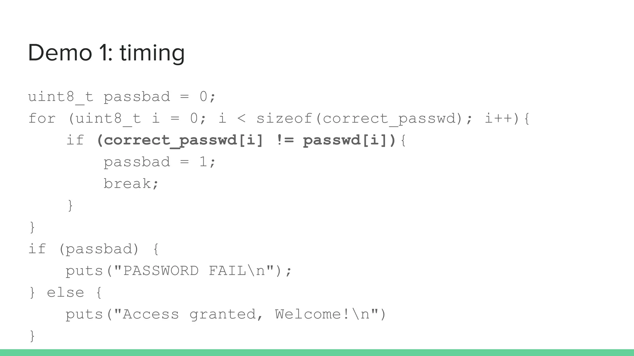 Demo 1: timing
uint8_t passbad = 0;
for (uint8_t i = 0; i < sizeof(correct_passwd); i++){
if (correct_passwd[i] != passwd[i]){
passbad = 1;
break;
}
}
if (passbad) {
puts("PASSWORD FAILn");
} else {
puts("Access granted, Welcome!n")
}
 