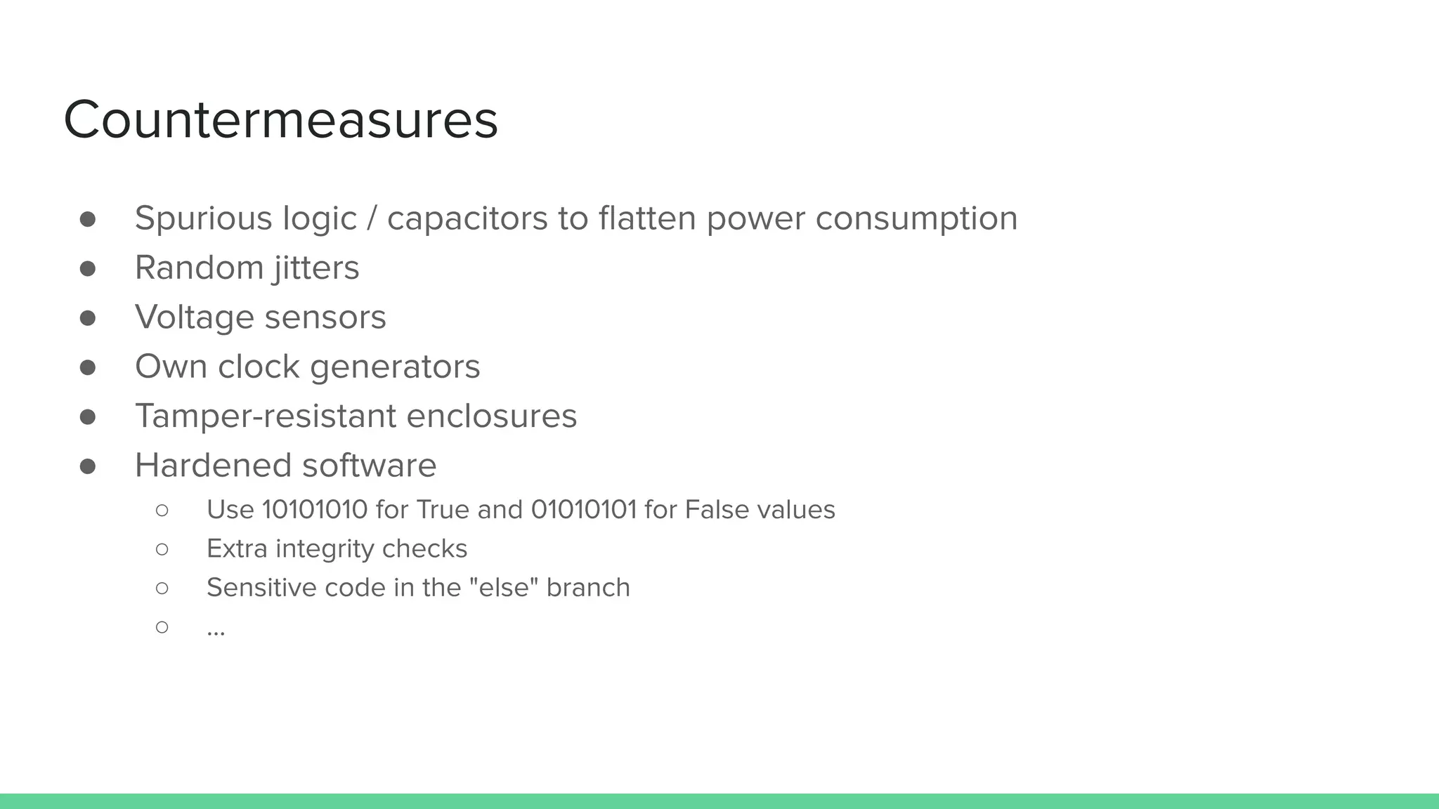 Countermeasures
● Spurious logic / capacitors to ﬂatten power consumption
● Random jitters
● Voltage sensors
● Own clock generators
● Tamper-resistant enclosures
● Hardened software
○ Use 10101010 for True and 01010101 for False values
○ Extra integrity checks
○ Sensitive code in the "else" branch
○ ...
 