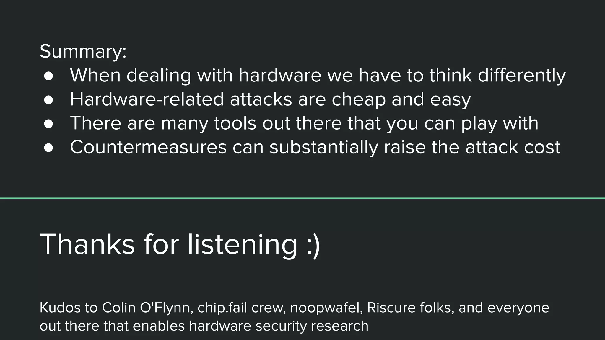 Summary:
● When dealing with hardware we have to think diﬀerently
● Hardware-related attacks are cheap and easy
● There are many tools out there that you can play with
● Countermeasures can substantially raise the attack cost
Thanks for listening :)
Kudos to Colin O'Flynn, chip.fail crew, noopwafel, Riscure folks, and everyone
out there that enables hardware security research
 