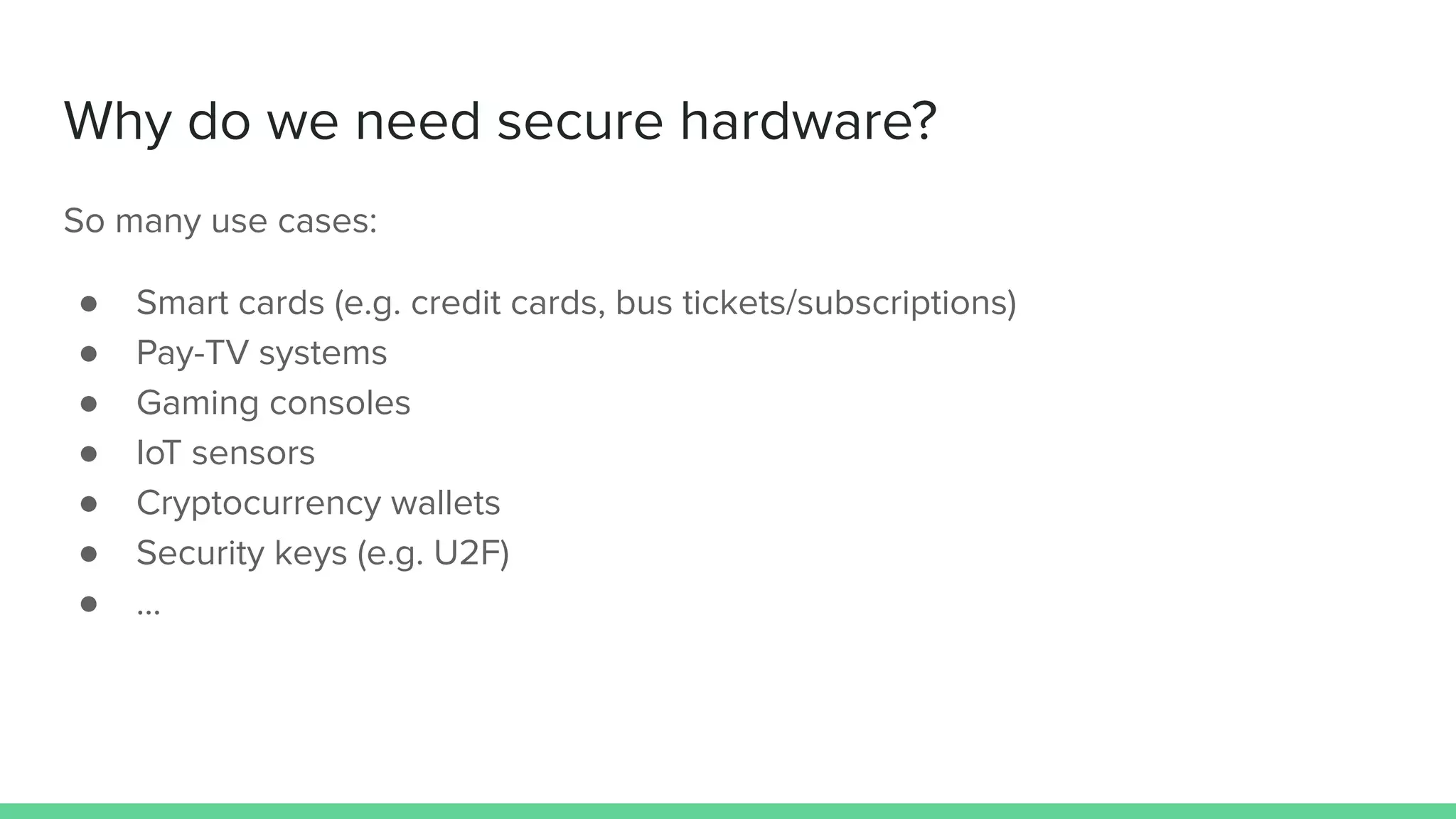 Why do we need secure hardware?
So many use cases:
● Smart cards (e.g. credit cards, bus tickets/subscriptions)
● Pay-TV systems
● Gaming consoles
● IoT sensors
● Cryptocurrency wallets
● Security keys (e.g. U2F)
● ...
 
