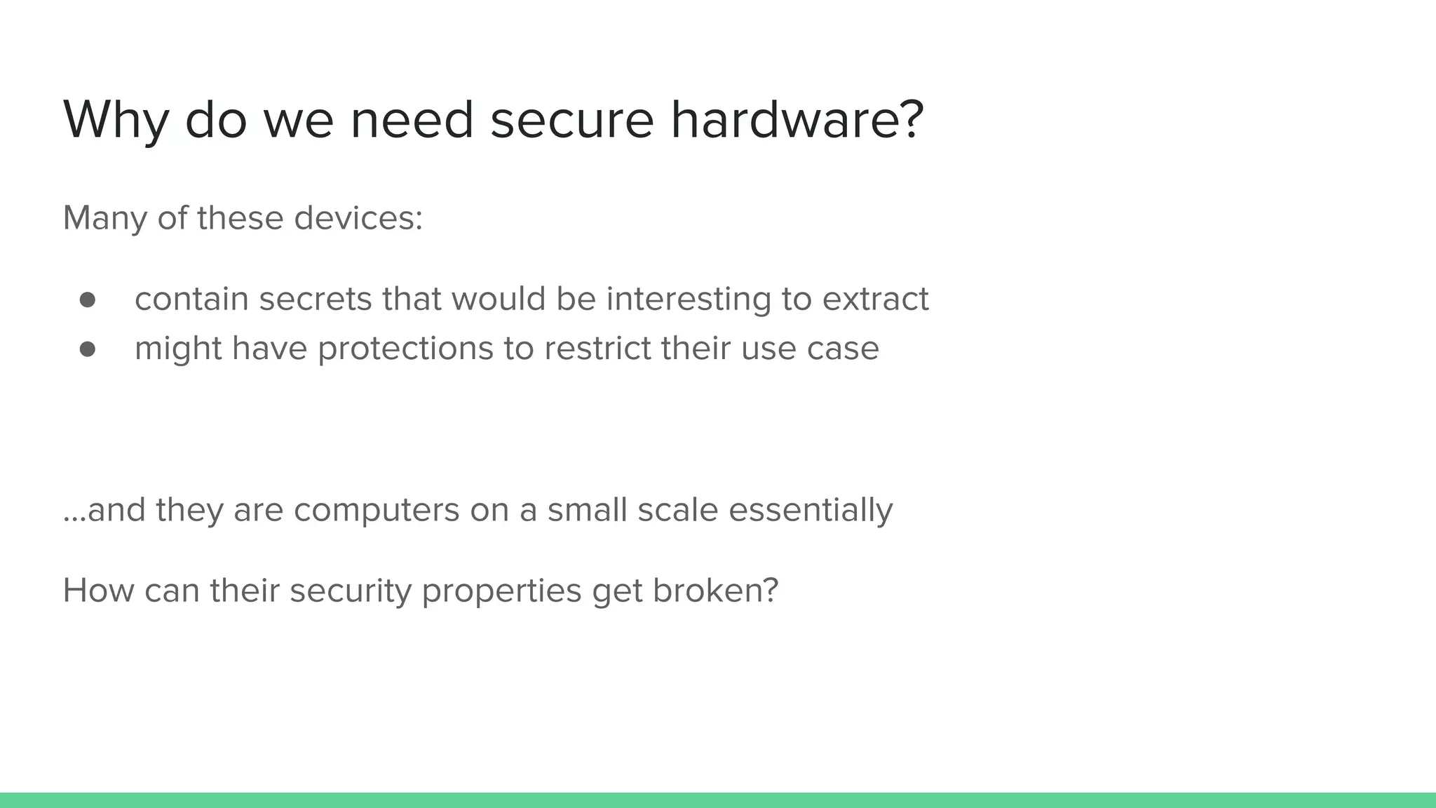 Why do we need secure hardware?
Many of these devices:
● contain secrets that would be interesting to extract
● might have protections to restrict their use case
...and they are computers on a small scale essentially
How can their security properties get broken?
 
