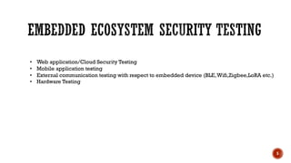 5
• Web application/Cloud Security Testing
• Mobile application testing
• External communication testing with respect to embedded device (BLE,Wifi,Zigbee,LoRA etc.)
• Hardware Testing
 