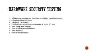 6
• PCB reverse engineering (Interface or test pad identification etc)
• Component identification
• Analyzing Datasheet
• Communication interception between IC’s (SPI,I2C etc)
• Data Dump from storage
• Data analysis of dumped data
• Fault injection
• Side channel analysis.
 