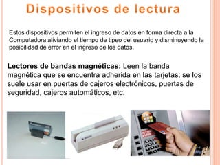 Estos dispositivos permiten el ingreso de datos en forma directa a la
Computadora aliviando el tiempo de tipeo del usuario y disminuyendo la
posibilidad de error en el ingreso de los datos.


Lectores de bandas magnéticas: Leen la banda
magnética que se encuentra adherida en las tarjetas; se los
suele usar en puertas de cajeros electrónicos, puertas de
seguridad, cajeros automáticos, etc.
 