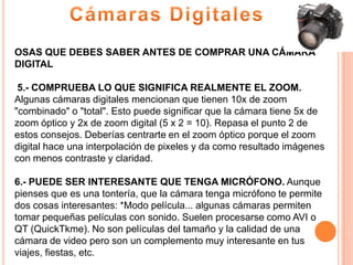 OSAS QUE DEBES SABER ANTES DE COMPRAR UNA CÁMARA
DIGITAL

 5.- COMPRUEBA LO QUE SIGNIFICA REALMENTE EL ZOOM.
Algunas cámaras digitales mencionan que tienen 10x de zoom
"combinado" o "total". Esto puede significar que la cámara tiene 5x de
zoom óptico y 2x de zoom digital (5 x 2 = 10). Repasa el punto 2 de
estos consejos. Deberías centrarte en el zoom óptico porque el zoom
digital hace una interpolación de pixeles y da como resultado imágenes
con menos contraste y claridad.

6.- PUEDE SER INTERESANTE QUE TENGA MICRÓFONO. Aunque
pienses que es una tontería, que la cámara tenga micrófono te permite
dos cosas interesantes: *Modo película... algunas cámaras permiten
tomar pequeñas películas con sonido. Suelen procesarse como AVI o
QT (QuickTkme). No son películas del tamaño y la calidad de una
cámara de video pero son un complemento muy interesante en tus
viajes, fiestas, etc.
 