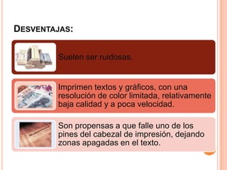 DESVENTAJAS:

        Suelen ser ruidosas.


        Imprimen textos y gráficos, con una
        resolución de color limitada, relativamente
        baja calidad y a poca velocidad.

        Son propensas a que falle uno de los
        pines del cabezal de impresión, dejando
        zonas apagadas en el texto.
 