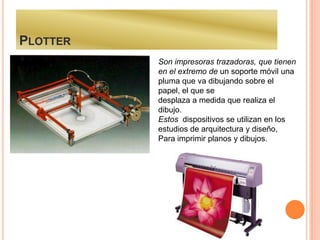 PLOTTER
          Son impresoras trazadoras, que tienen
          en el extremo de un soporte móvil una
          pluma que va dibujando sobre el
          papel, el que se
          desplaza a medida que realiza el
          dibujo.
          Estos dispositivos se utilizan en los
          estudios de arquitectura y diseño,
          Para imprimir planos y dibujos.
 