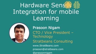 Hardware Sensor
Integration for mobile
Learning
Prasoon Nigam
CTO / Vice President –
Technology
Stratbeans Consulting
www.StratBeans.com
prasoon@stratbeans.com
@prasoonnigam
 