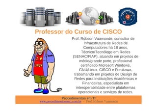 Procedimentos em TI
www.procedimentosemti.com.br – Prof. Robson Vaamonde
Professor do Curso de CISCO
Prof. Robson Vaamonde, consultor de
Infraestrutura de Redes de
Computadores há 18 anos,
Técnico/Tecnólogo em Redes
(SENAC/FIAP), atuando em projetos de
médio/grande porte, profissional
certificado Microsoft Windows,
GNU/Linux, CISCO e Furukawa,
trabalhando em projetos de Design de
Redes para instituições Acadêmicas e
Financeiras, especialista em
interoperabilidade entre plataformas
operacionais e serviços de redes.
 