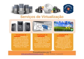 Procedimentos em TI
www.procedimentosemti.com.br – Prof. Robson Vaamonde
Serviços de Virtualização
Virtualização de
hardware consiste em
rodar vários sistemas
operacionais na mesma
máquina. Isso é possível
com o uso de programas
específicos, que geram
máquinas virtuais (Virtual
Machines, ou VMs)
Virtualização de
aplicações é a
possibilidade de acessar,
utilizar e ser produtivo as
aplicações de forma
remota, sem a
necessidade da instalação
da mesma na máquina na
qual pode estar usando.
Virtualização da
Apresentação trata-se do
acesso a um ambiente
computacional sem a
necessidade de estar em
contato físico com ele. Isso
propicia, entre outras coisas, a
utilização de um sistema
operacional completo de
qualquer local do planeta, como
se estivessem instalados no
seu PC.
 