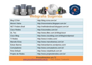 Procedimentos em TI
www.procedimentosemti.com.br – Prof. Robson Vaamonde
Webgrafia Sugerida
Blog CCNA http://blog.ccna.com.br/
Moroni Vieira http://moronivieira.blogspot.com.br/
NET Finders Brail http://netfindersbrasil.blogspot.com.br/
Cisco Redes http://ciscoredes.com.br/
DL Tec http://www.dltec.com.br/blog/cisco/
Cisco Blog http://www.ciscoblog.com.br/blog/wordpress/
TI Redes http://www.ti-redes.com/
Marcelo Eiras http://www.marceloeiras.com.br/
Edvan Barros http://edvanbarros.wordpress.com/
Comutadores http://www.comutadores.com.br/
Rota Default http://www.rotadefault.com.br/
Projeto de Redes http://www.projetoderedes.com.br/
 